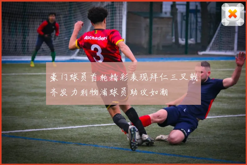 豪门球员首轮精彩表现拜仁三叉戟齐发力利物浦球员助攻如潮