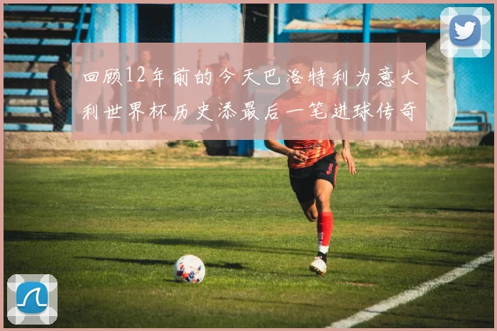 回顾12年前的今天巴洛特利为意大利世界杯历史添最后一笔进球传奇