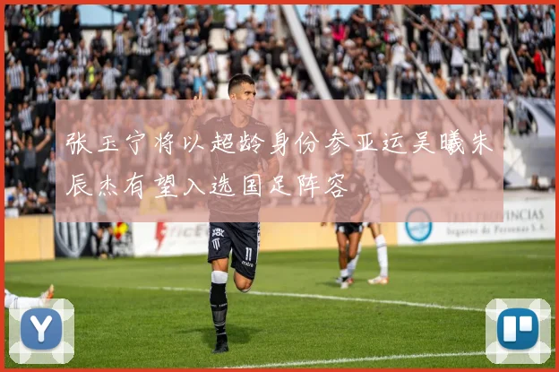 张玉宁将以超龄身份参亚运吴曦朱辰杰有望入选国足阵容