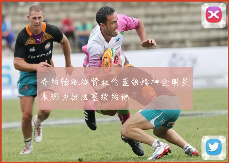 乔约翰逊称赞杜伦蓝领精神全明星表现力挺活塞续约他
