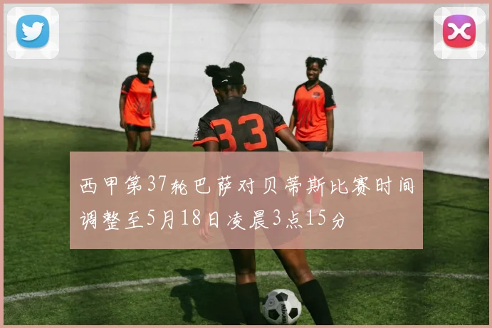 西甲第37轮巴萨对贝蒂斯比赛时间调整至5月18日凌晨3点15分