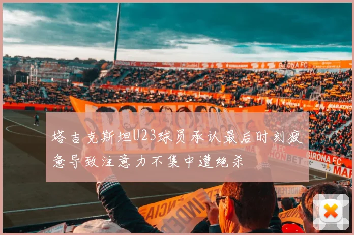 塔吉克斯坦U23球员承认最后时刻疲惫导致注意力不集中遭绝杀