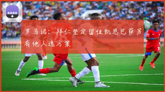 罗马诺：拜仁坚定留住凯恩巴萨另有他人选方案