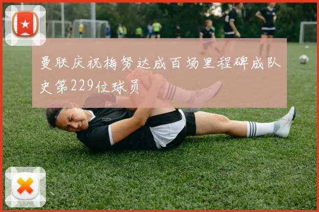 曼联庆祝梅努达成百场里程碑成队史第229位球员
