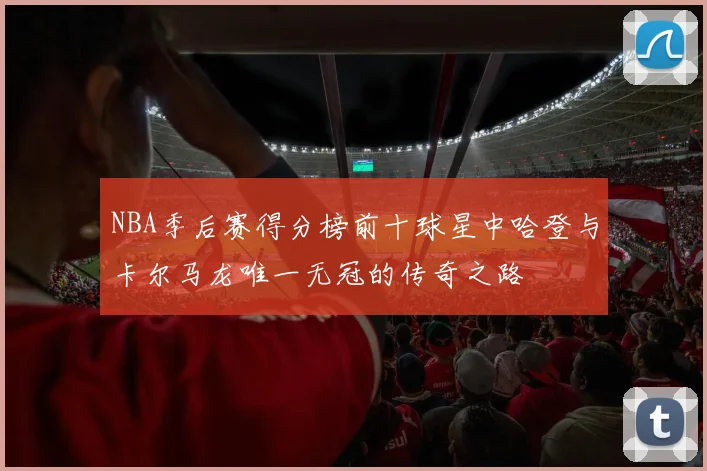 NBA季后赛得分榜前十球星中哈登与卡尔马龙唯一无冠的传奇之路