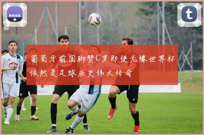 葡萄牙前国脚赞C罗即使无缘世界杯依然是足球历史伟大传奇