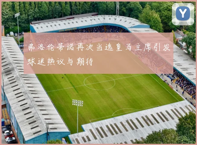 弗洛伦蒂诺再次当选皇马主席引发球迷热议与期待