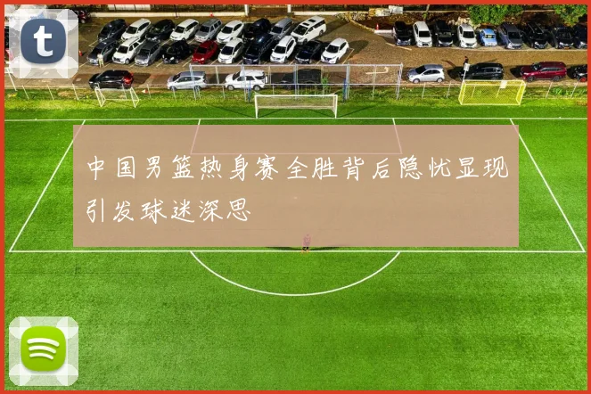 中国男篮热身赛全胜背后隐忧显现引发球迷深思